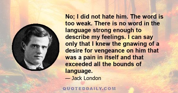 No; I did not hate him. The word is too weak. There is no word in the language strong enough to describe my feelings. I can say only that I knew the gnawing of a desire for vengeance on him that was a pain in itself and 