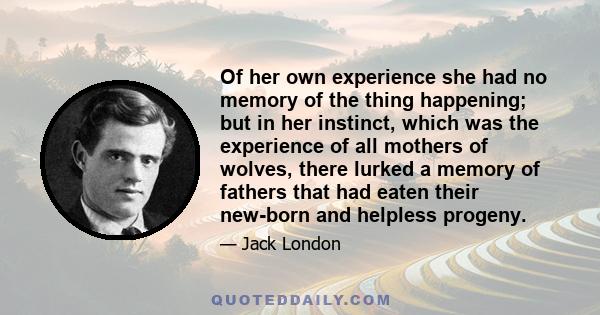 Of her own experience she had no memory of the thing happening; but in her instinct, which was the experience of all mothers of wolves, there lurked a memory of fathers that had eaten their new-born and helpless progeny.