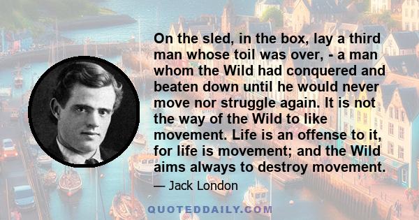 On the sled, in the box, lay a third man whose toil was over, - a man whom the Wild had conquered and beaten down until he would never move nor struggle again. It is not the way of the Wild to like movement. Life is an