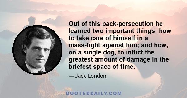 Out of this pack-persecution he learned two important things: how to take care of himself in a mass-fight against him; and how, on a single dog, to inflict the greatest amount of damage in the briefest space of time.