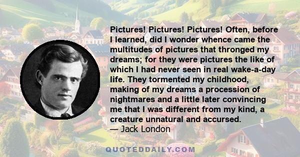 Pictures! Pictures! Pictures! Often, before I learned, did I wonder whence came the multitudes of pictures that thronged my dreams; for they were pictures the like of which I had never seen in real wake-a-day life. They 