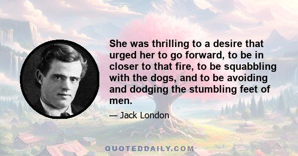 She was thrilling to a desire that urged her to go forward, to be in closer to that fire, to be squabbling with the dogs, and to be avoiding and dodging the stumbling feet of men.