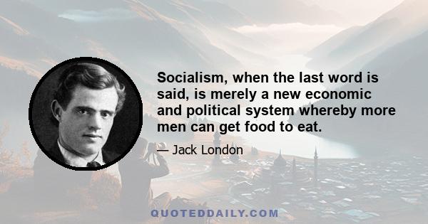 Socialism, when the last word is said, is merely a new economic and political system whereby more men can get food to eat.