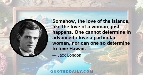 Somehow, the love of the islands, like the love of a woman, just happens. One cannot determine in advance to love a particular woman, nor can one so determine to love Hawaii.