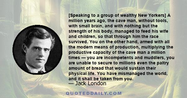 [Speaking to a group of wealthy New Yorkers] A million years ago, the cave man, without tools, with small brain, and with nothing but the strength of his body, managed to feed his wife and children, so that through him