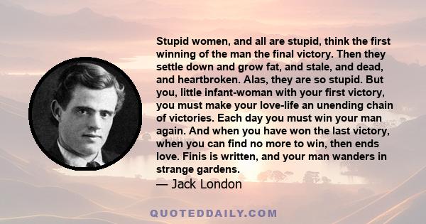 Stupid women, and all are stupid, think the first winning of the man the final victory. Then they settle down and grow fat, and stale, and dead, and heartbroken. Alas, they are so stupid. But you, little infant-woman