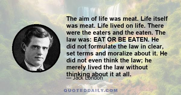 The aim of life was meat. Life itself was meat. Life lived on life. There were the eaters and the eaten. The law was: EAT OR BE EATEN. He did not formulate the law in clear, set terms and moralize about it. He did not