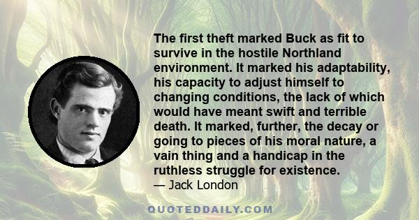 The first theft marked Buck as fit to survive in the hostile Northland environment. It marked his adaptability, his capacity to adjust himself to changing conditions, the lack of which would have meant swift and