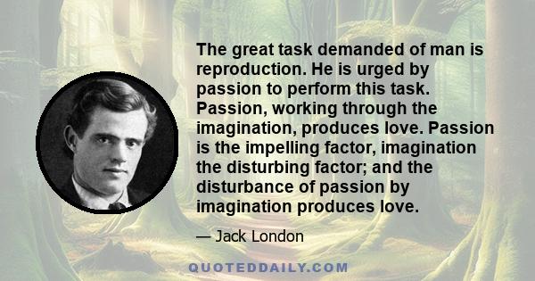 The great task demanded of man is reproduction. He is urged by passion to perform this task. Passion, working through the imagination, produces love. Passion is the impelling factor, imagination the disturbing factor;