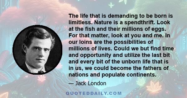 The life that is demanding to be born is limitless. Nature is a spendthrift. Look at the fish and their millions of eggs. For that matter, look at you and me. In our loins are the possibilities of millions of lives.