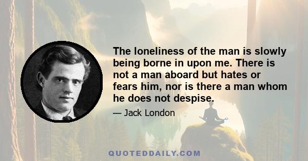 The loneliness of the man is slowly being borne in upon me. There is not a man aboard but hates or fears him, nor is there a man whom he does not despise.