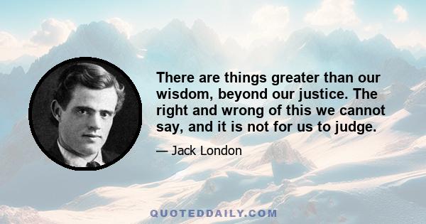 There are things greater than our wisdom, beyond our justice. The right and wrong of this we cannot say, and it is not for us to judge.