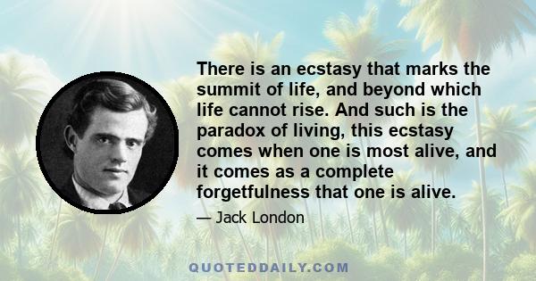 There is an ecstasy that marks the summit of life, and beyond which life cannot rise. And such is the paradox of living, this ecstasy comes when one is most alive, and it comes as a complete forgetfulness that one is