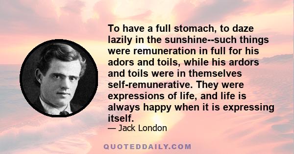 To have a full stomach, to daze lazily in the sunshine--such things were remuneration in full for his adors and toils, while his ardors and toils were in themselves self-remunerative. They were expressions of life, and