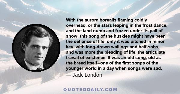 With the aurora borealis flaming coldly overhead, or the stars leaping in the frost dance, and the land numb and frozen under its pall of snow, this song of the huskies might have been the defiance of life, only it was