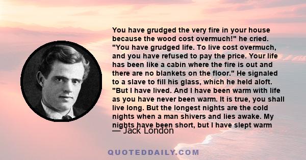 You have grudged the very fire in your house because the wood cost overmuch! he cried. You have grudged life. To live cost overmuch, and you have refused to pay the price. Your life has been like a cabin where the fire