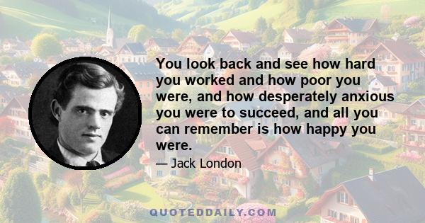 You look back and see how hard you worked and how poor you were, and how desperately anxious you were to succeed, and all you can remember is how happy you were.