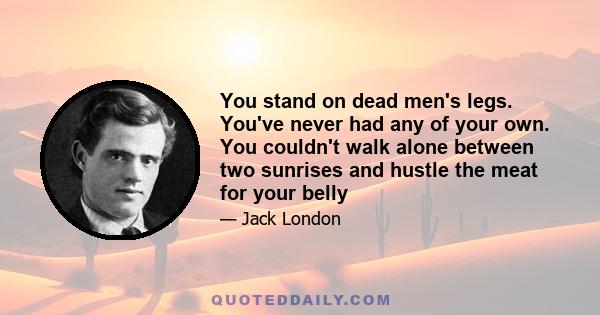 You stand on dead men's legs. You've never had any of your own. You couldn't walk alone between two sunrises and hustle the meat for your belly