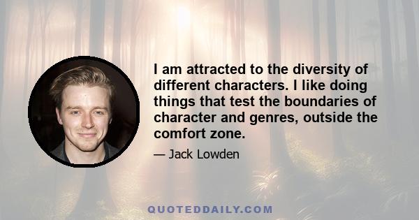 I am attracted to the diversity of different characters. I like doing things that test the boundaries of character and genres, outside the comfort zone.