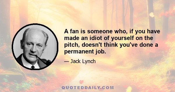 A fan is someone who, if you have made an idiot of yourself on the pitch, doesn't think you've done a permanent job.