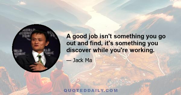 A good job isn't something you go out and find, it's something you discover while you're working.