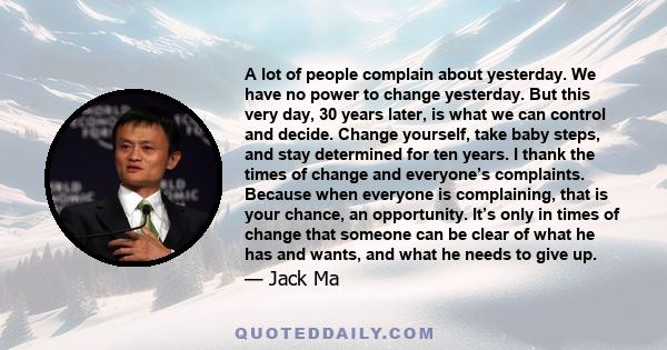 A lot of people complain about yesterday. We have no power to change yesterday. But this very day, 30 years later, is what we can control and decide. Change yourself, take baby steps, and stay determined for ten years.