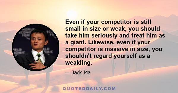 Even if your competitor is still small in size or weak, you should take him seriously and treat him as a giant. Likewise, even if your competitor is massive in size, you shouldn't regard yourself as a weakling.