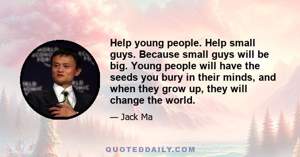 Help young people. Help small guys. Because small guys will be big. Young people will have the seeds you bury in their minds, and when they grow up, they will change the world.