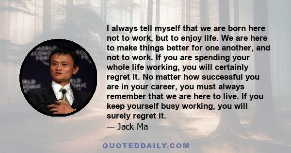 I always tell myself that we are born here not to work, but to enjoy life. We are here to make things better for one another, and not to work. If you are spending your whole life working, you will certainly regret it.