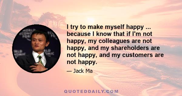 I try to make myself happy ... because I know that if I'm not happy, my colleagues are not happy, and my shareholders are not happy, and my customers are not happy.