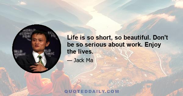 Life is so short, so beautiful. Don't be so serious about work. Enjoy the lives.