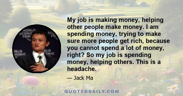 My job is making money, helping other people make money. I am spending money, trying to make sure more people get rich, because you cannot spend a lot of money, right? So my job is spending money, helping others. This