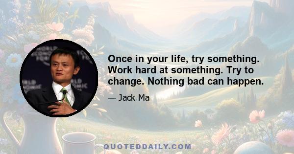 Once in your life, try something. Work hard at something. Try to change. Nothing bad can happen.