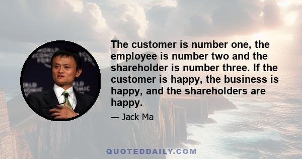 The customer is number one, the employee is number two and the shareholder is number three. If the customer is happy, the business is happy, and the shareholders are happy.