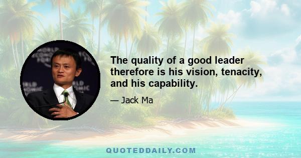 The quality of a good leader therefore is his vision, tenacity, and his capability.