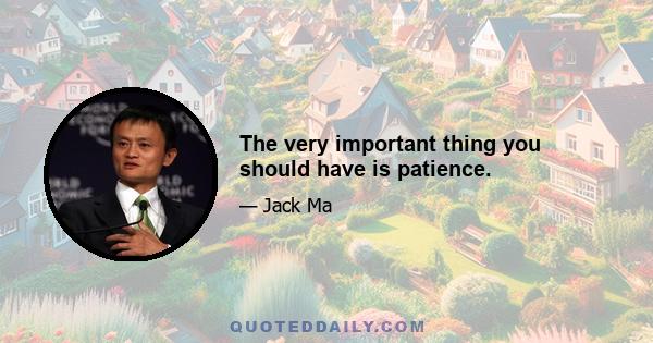 The very important thing you should have is patience.