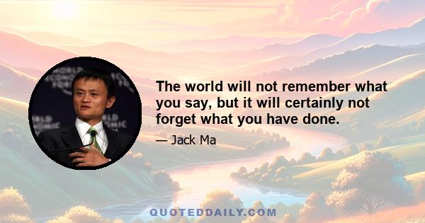 The world will not remember what you say, but it will certainly not forget what you have done.