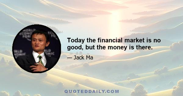 Today the financial market is no good, but the money is there.