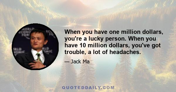 When you have one million dollars, you're a lucky person. When you have 10 million dollars, you've got trouble, a lot of headaches.