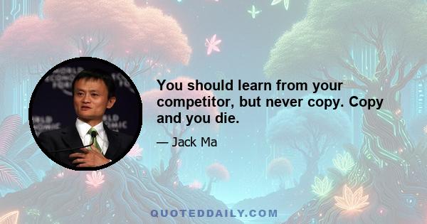 You should learn from your competitor, but never copy. Copy and you die.