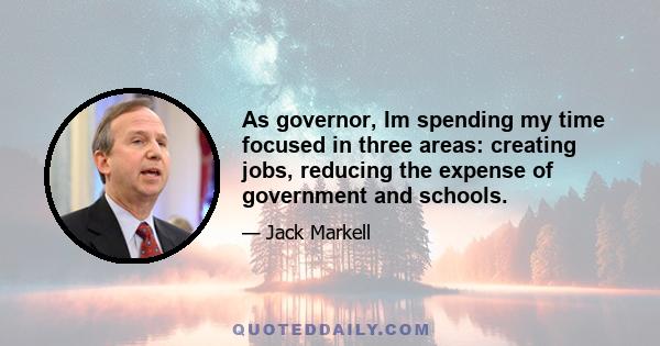 As governor, Im spending my time focused in three areas: creating jobs, reducing the expense of government and schools.