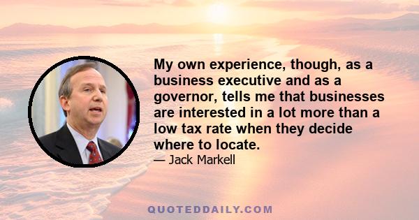 My own experience, though, as a business executive and as a governor, tells me that businesses are interested in a lot more than a low tax rate when they decide where to locate.