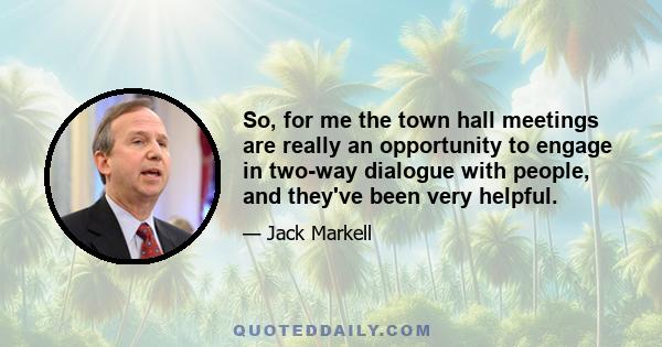 So, for me the town hall meetings are really an opportunity to engage in two-way dialogue with people, and they've been very helpful.