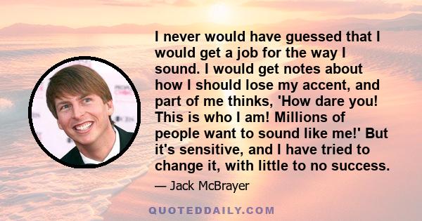 I never would have guessed that I would get a job for the way I sound. I would get notes about how I should lose my accent, and part of me thinks, 'How dare you! This is who I am! Millions of people want to sound like