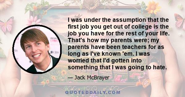 I was under the assumption that the first job you get out of college is the job you have for the rest of your life. That's how my parents were; my parents have been teachers for as long as I've known 'em. I was worried