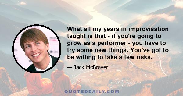 What all my years in improvisation taught is that - if you're going to grow as a performer - you have to try some new things. You've got to be willing to take a few risks.