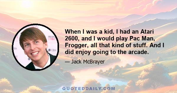 When I was a kid, I had an Atari 2600, and I would play Pac Man, Frogger, all that kind of stuff. And I did enjoy going to the arcade.