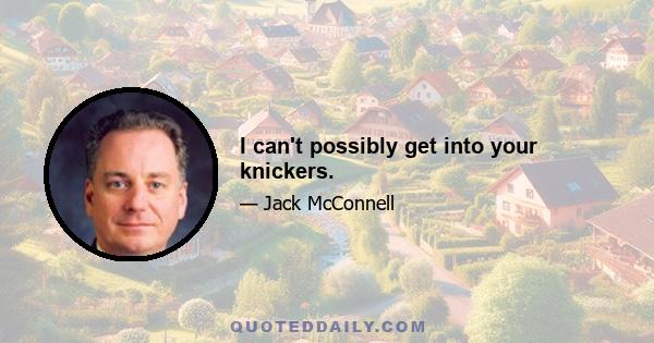 I can't possibly get into your knickers.