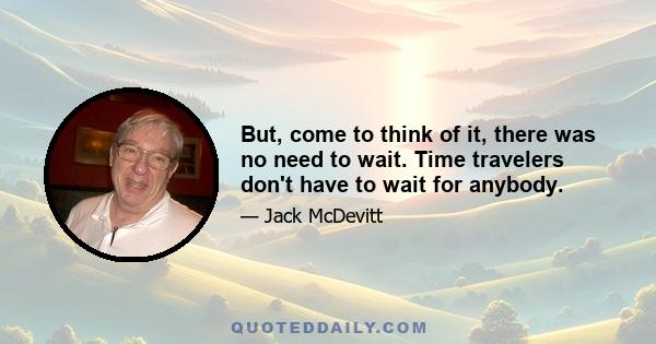 But, come to think of it, there was no need to wait. Time travelers don't have to wait for anybody.