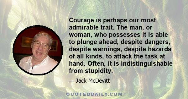 Courage is perhaps our most admirable trait. The man, or woman, who possesses it is able to plunge ahead, despite dangers, despite warnings, despite hazards of all kinds, to attack the task at hand. Often, it is